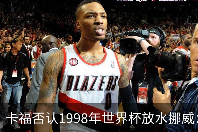 卡福否认1998年世界杯放水挪威：巴西从未想过输球
